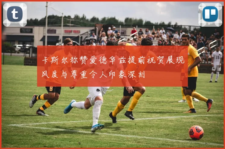 卡斯尔称赞爱德华兹提前祝贺展现风度与尊重令人印象深刻