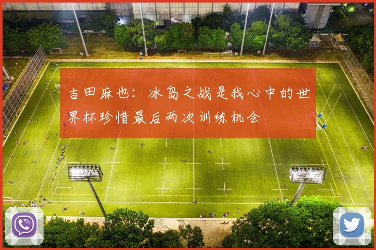 吉田麻也：冰岛之战是我心中的世界杯珍惜最后两次训练机会