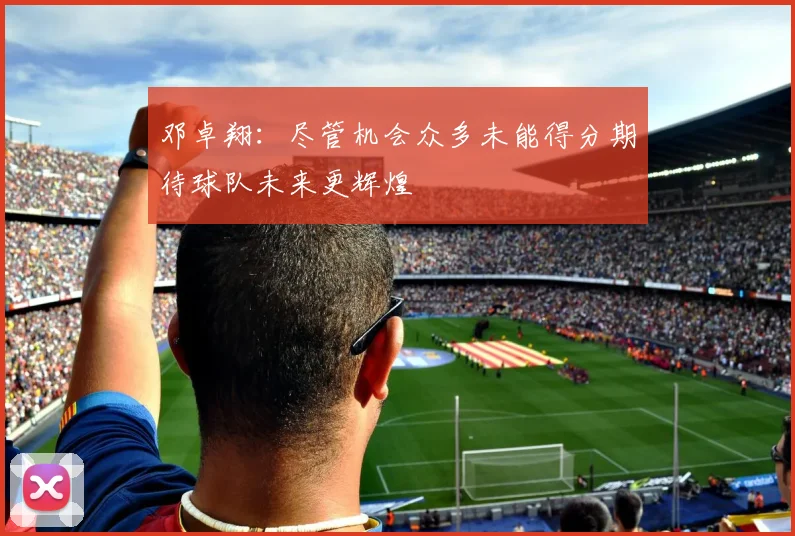 邓卓翔：尽管机会众多未能得分期待球队未来更辉煌