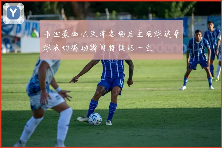 韦世豪回忆天津客场后主场球迷举球衣的感动瞬间将铭记一生
