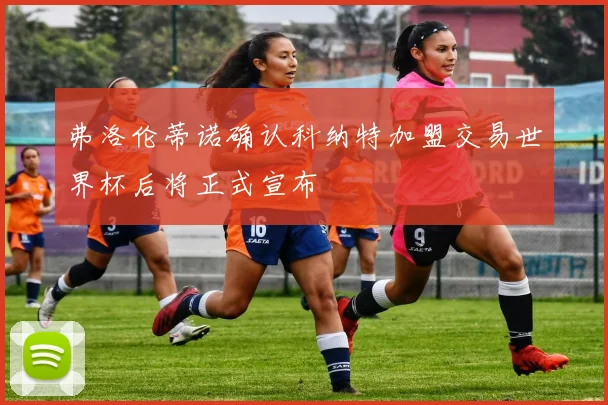 弗洛伦蒂诺确认科纳特加盟交易世界杯后将正式宣布