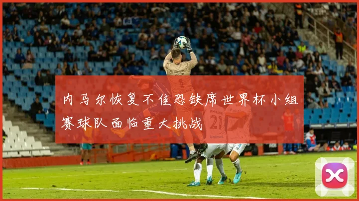 内马尔恢复不佳恐缺席世界杯小组赛球队面临重大挑战