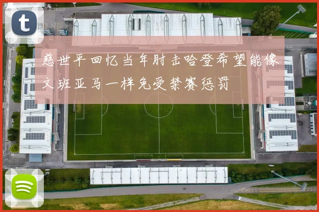 慈世平回忆当年肘击哈登希望能像文班亚马一样免受禁赛惩罚