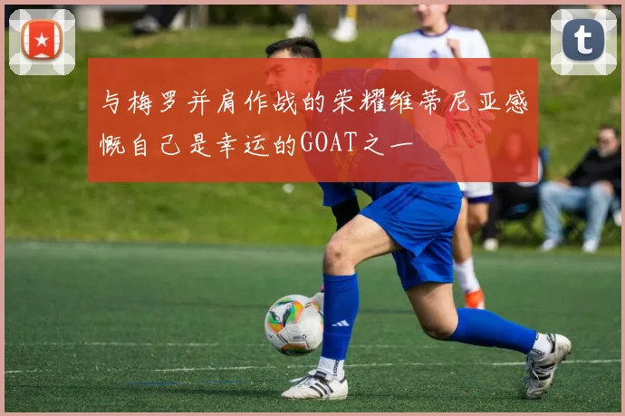 与梅罗并肩作战的荣耀维蒂尼亚感慨自己是幸运的GOAT之一