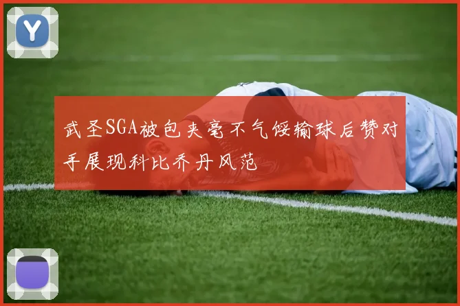 武圣SGA被包夹毫不气馁输球后赞对手展现科比乔丹风范