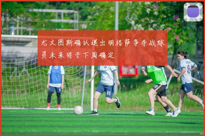 尤文图斯确认退出明格萨争夺战球员未来将于下周确定