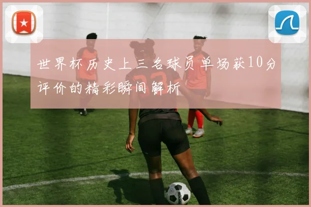 世界杯历史上三名球员单场获10分评价的精彩瞬间解析